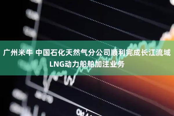 广州米牛 中国石化天然气分公司顺利完成长江流域LNG动力船舶加注业务