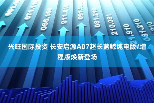 兴旺国际投资 长安启源A07超长蓝鲸纯电版/增程版焕新登场