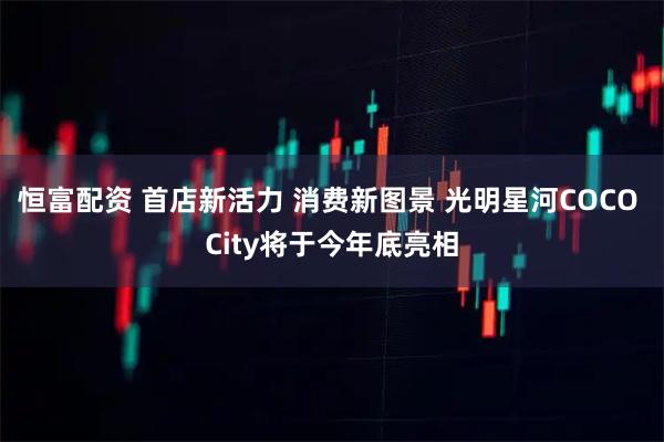 恒富配资 首店新活力 消费新图景 光明星河COCO City将于今年底亮相