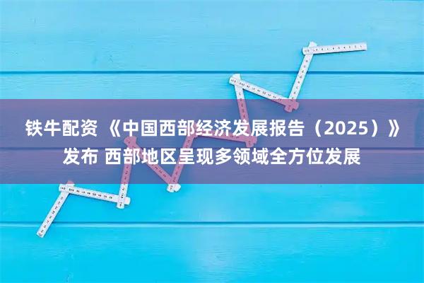 铁牛配资 《中国西部经济发展报告（2025）》发布 西部地区呈现多领域全方位发展