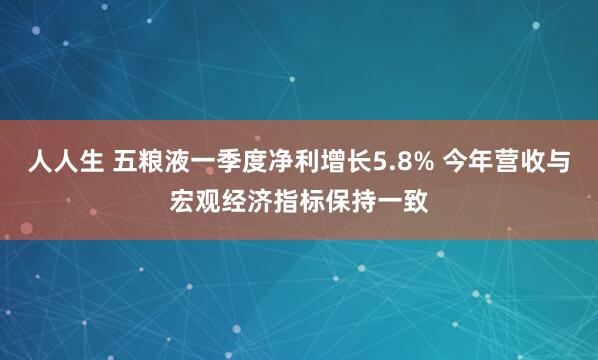 人人生 五粮液一季度净利增长5.8% 今年营收与宏观经济指标保持一致