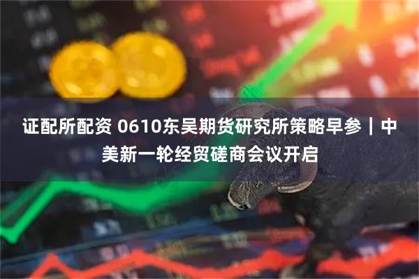 证配所配资 0610东吴期货研究所策略早参｜中美新一轮经贸磋商会议开启