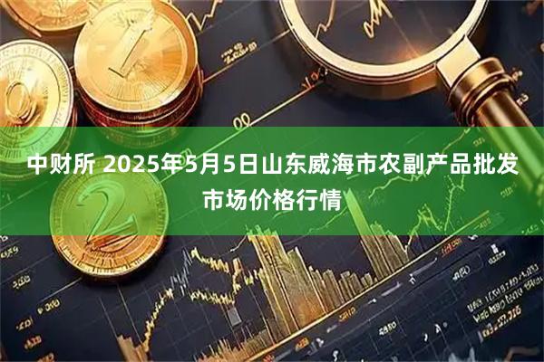 中财所 2025年5月5日山东威海市农副产品批发市场价格行情