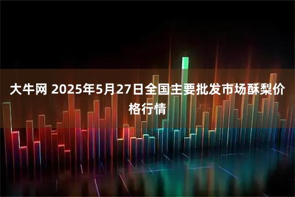 大牛网 2025年5月27日全国主要批发市场酥梨价格行情