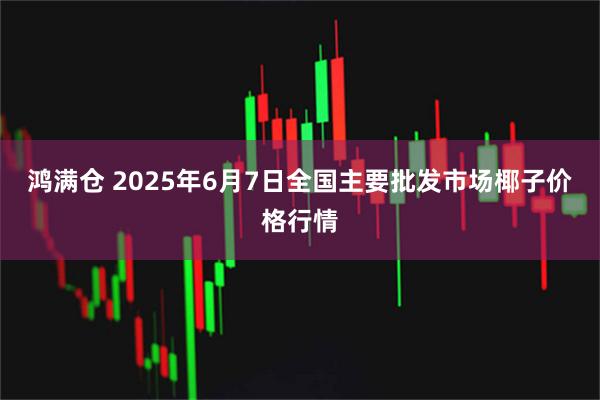 鸿满仓 2025年6月7日全国主要批发市场椰子价格行情