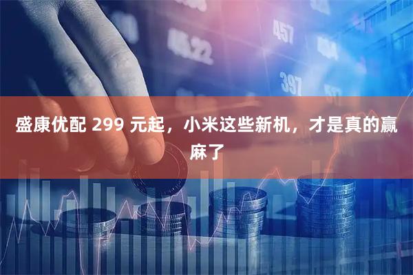 盛康优配 299 元起，小米这些新机，才是真的赢麻了