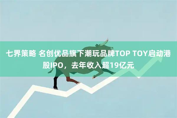 七界策略 名创优品旗下潮玩品牌TOP TOY启动港股IPO，去年收入超19亿元