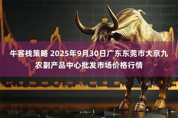 牛客栈策略 2025年9月30日广东东莞市大京九农副产品中心批发市场价格行情