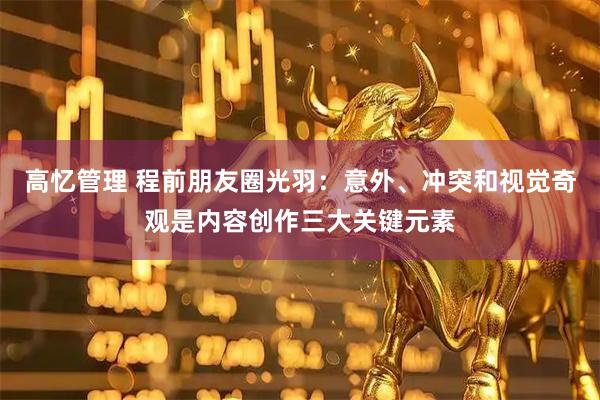 高忆管理 程前朋友圈光羽：意外、冲突和视觉奇观是内容创作三大关键元素