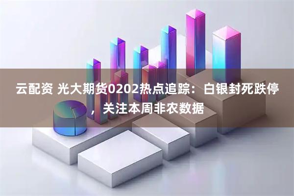 云配资 光大期货0202热点追踪：白银封死跌停，关注本周非农数据
