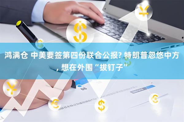 鸿满仓 中美要签第四份联合公报? 特朗普忽悠中方, 想在外围“拔钉子”