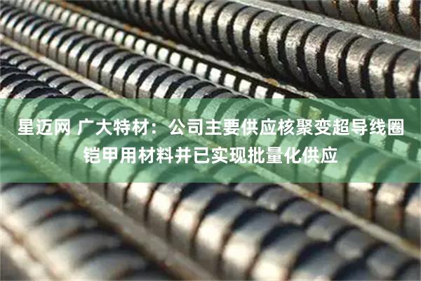 星迈网 广大特材：公司主要供应核聚变超导线圈铠甲用材料并已实现批量化供应