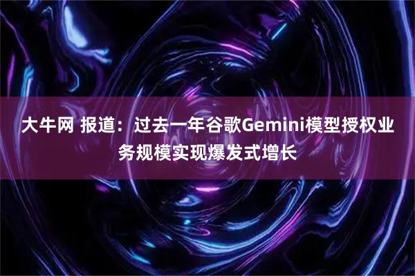 大牛网 报道：过去一年谷歌Gemini模型授权业务规模实现爆发式增长