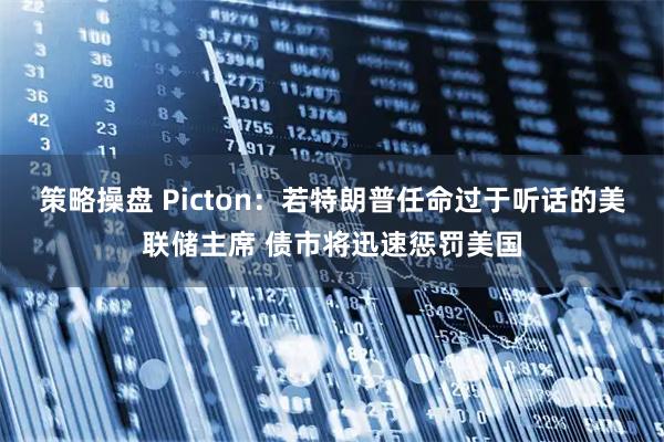 策略操盘 Picton：若特朗普任命过于听话的美联储主席 债市将迅速惩罚美国