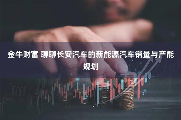 金牛财富 聊聊长安汽车的新能源汽车销量与产能规划