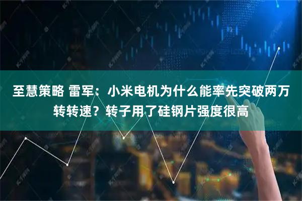 至慧策略 雷军:小米电机为什么能率先突破两万转转速?转子用了硅钢片强度很高