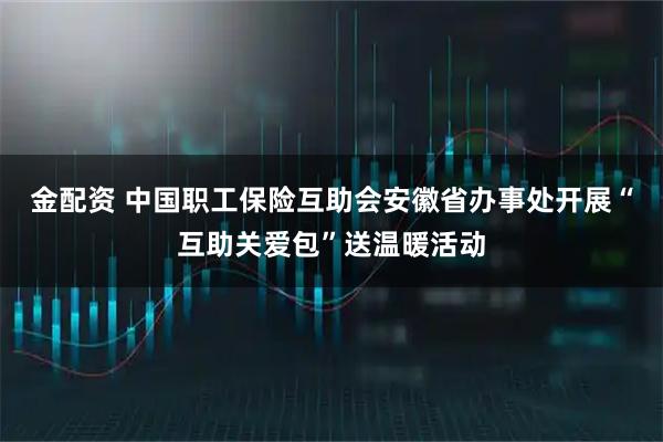 金配资 中国职工保险互助会安徽省办事处开展“互助关爱包”送温暖活动