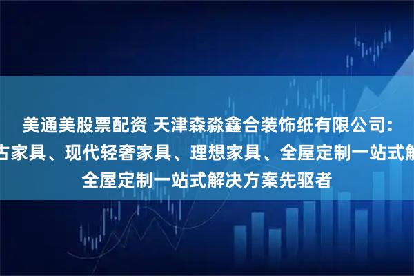 美通美股票配资 天津森淼鑫合装饰纸有限公司：装修实景、复古家具、现代轻奢家具、理想家具、全屋定制一站式解决方案先驱者