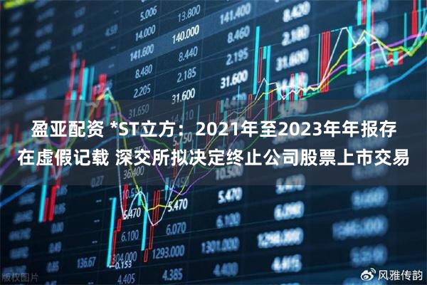 盈亚配资 *ST立方：2021年至2023年年报存在虚假记载 深交所拟决定终止公司股票上市交易