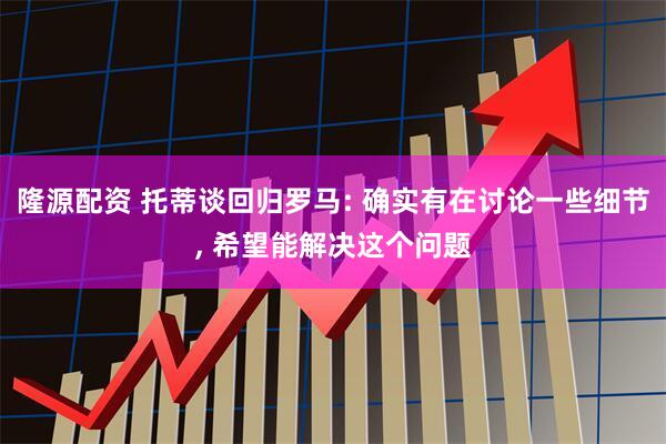 隆源配资 托蒂谈回归罗马: 确实有在讨论一些细节, 希望能解决这个问题