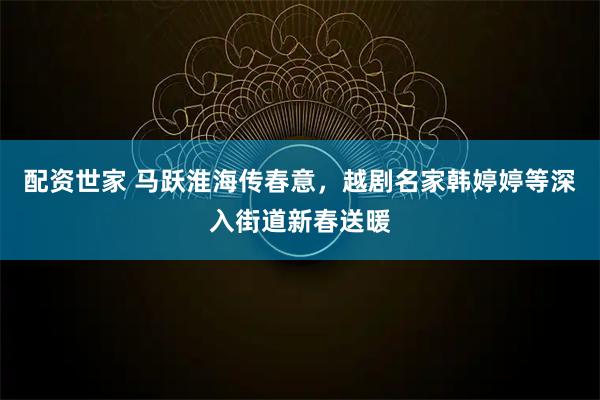 配资世家 马跃淮海传春意，越剧名家韩婷婷等深入街道新春送暖