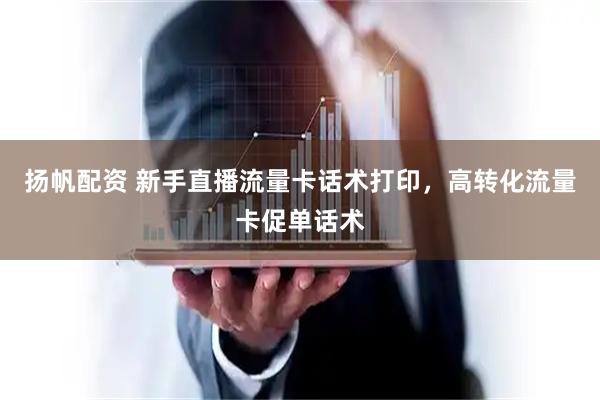 扬帆配资 新手直播流量卡话术打印，高转化流量卡促单话术