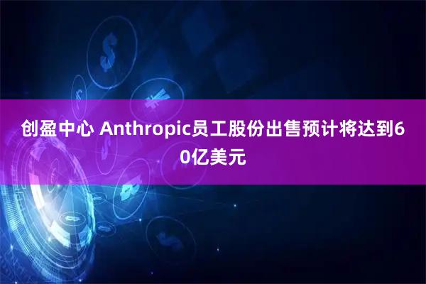 创盈中心 Anthropic员工股份出售预计将达到60亿美元