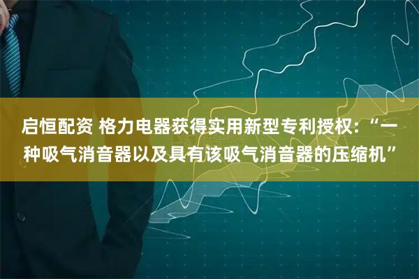 启恒配资 格力电器获得实用新型专利授权: “一种吸气消音器以及具有该吸气消音器的压缩机”