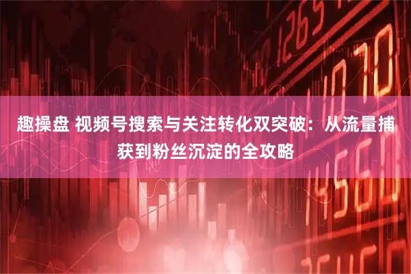 趣操盘 视频号搜索与关注转化双突破：从流量捕获到粉丝沉淀的全攻略