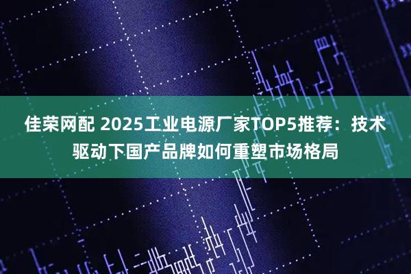 佳荣网配 2025工业电源厂家TOP5推荐：技术驱动下国产品牌如何重塑市场格局