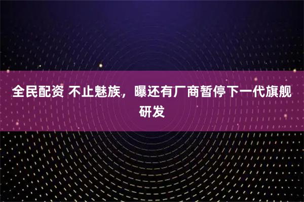 全民配资 不止魅族,曝还有厂商暂停下一代旗舰研发