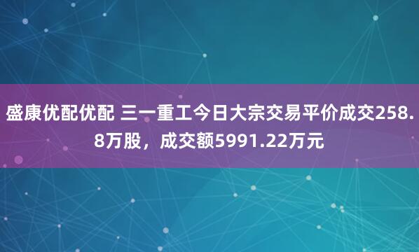 盛康优配优配 三一重工今日大宗交易平价成交258.8万股，成交额5991.22万元
