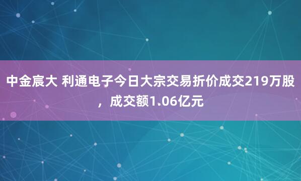 中金宸大 利通电子今日大宗交易折价成交219万股，成交额1.06亿元