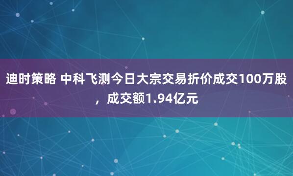 迪时策略 中科飞测今日大宗交易折价成交100万股，成交额1.94亿元