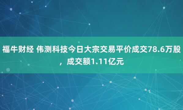 福牛财经 伟测科技今日大宗交易平价成交78.6万股，成交额1.11亿元