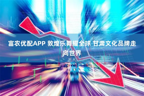 富农优配APP 敦煌乐舞耀全球 甘肃文化品牌走向世界