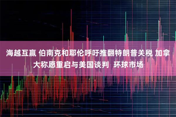海越互赢 伯南克和耶伦呼吁推翻特朗普关税 加拿大称愿重启与美国谈判  环球市场