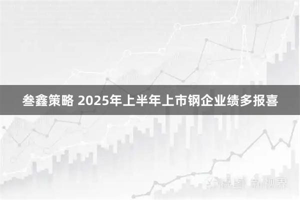 叁鑫策略 2025年上半年上市钢企业绩多报喜