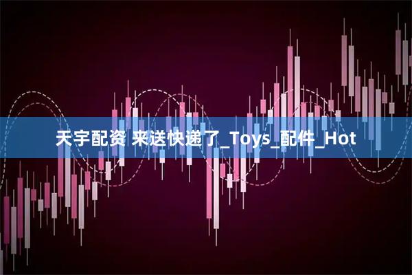 天宇配资 来送快递了_Toys_配件_Hot