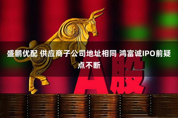 盛鹏优配 供应商子公司地址相同 鸿富诚IPO前疑点不断