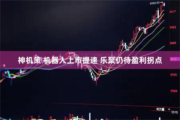 神机策 机器人上市提速 乐聚仍待盈利拐点