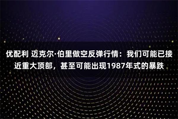 优配利 迈克尔·伯里做空反弹行情：我们可能已接近重大顶部，甚至可能出现1987年式的暴跌