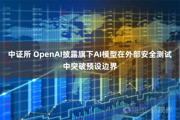 中证所 OpenAI披露旗下AI模型在外部安全测试中突破预设边界